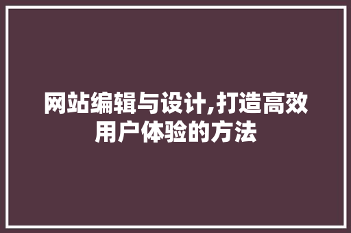 网站编辑与设计,打造高效用户体验的方法