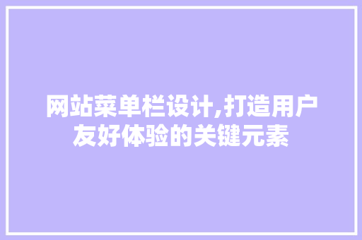 网站菜单栏设计,打造用户友好体验的关键元素