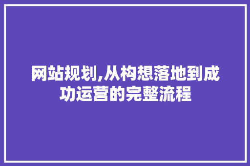 网站规划,从构想落地到成功运营的完整流程