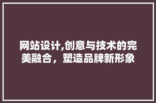 网站设计,创意与技术的完美融合，塑造品牌新形象