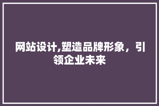 网站设计,塑造品牌形象，引领企业未来