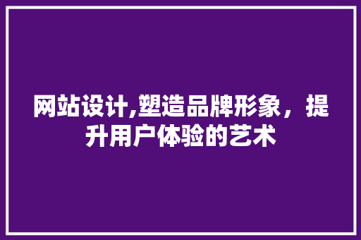 网站设计,塑造品牌形象，提升用户体验的艺术