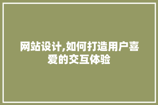网站设计,如何打造用户喜爱的交互体验 网站设计,如何打造用户喜爱的交互体验 网站建设公司