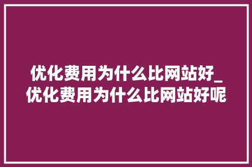 优化费用为什么比网站好_优化费用为什么比网站好呢。 优化费用为什么比网站好_优化费用为什么比网站好呢。 搜狗SEO