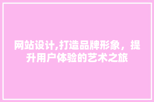 网站设计,打造品牌形象，提升用户体验的艺术之旅