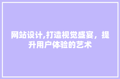 网站设计,打造视觉盛宴，提升用户体验的艺术