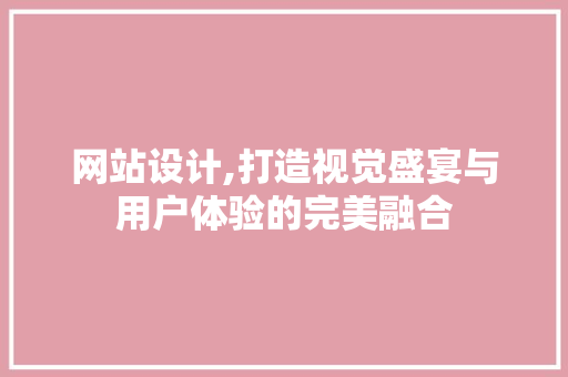 网站设计,打造视觉盛宴与用户体验的完美融合