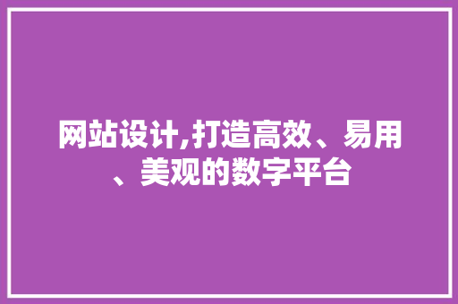 网站设计,打造高效、易用、美观的数字平台