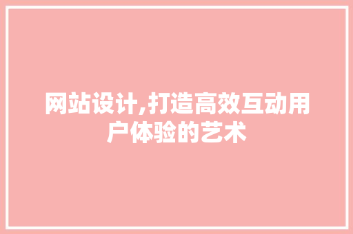 网站设计,打造高效互动用户体验的艺术