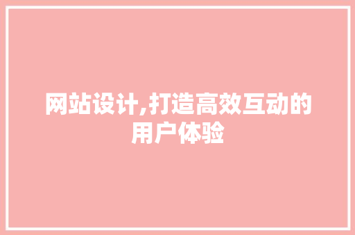 网站设计,打造高效互动的用户体验