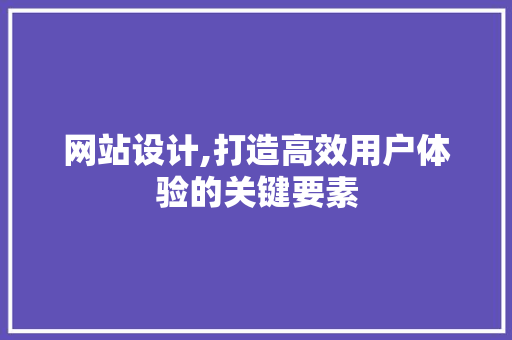 网站设计,打造高效用户体验的关键要素