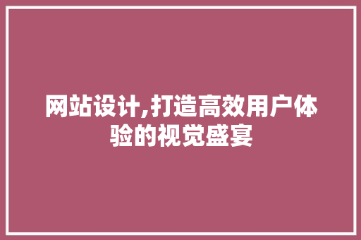 网站设计,打造高效用户体验的视觉盛宴