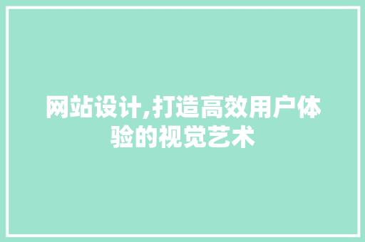 网站设计,打造高效用户体验的视觉艺术