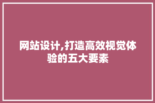 网站设计,打造高效视觉体验的五大要素
