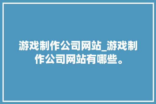 游戏制作公司网站_游戏制作公司网站有哪些。
