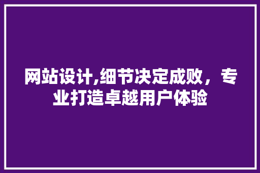 网站设计,细节决定成败，专业打造卓越用户体验