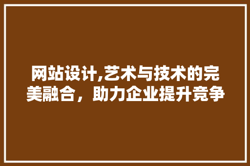 网站设计,艺术与技术的完美融合，助力企业提升竞争力