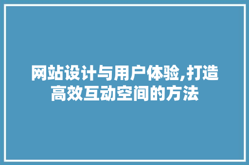 网站设计与用户体验,打造高效互动空间的方法