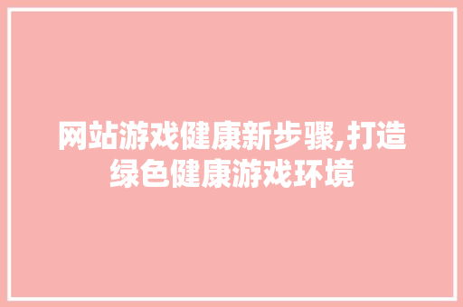 网站游戏健康新步骤,打造绿色健康游戏环境