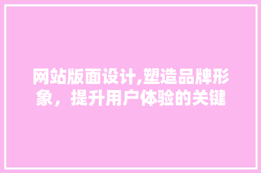 网站版面设计,塑造品牌形象，提升用户体验的关键