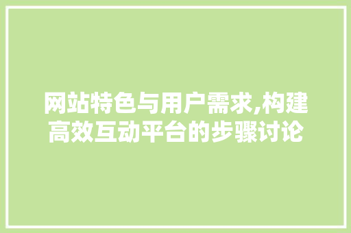 网站特色与用户需求,构建高效互动平台的步骤讨论
