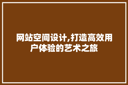网站空间设计,打造高效用户体验的艺术之旅