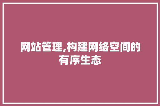 网站管理,构建网络空间的有序生态