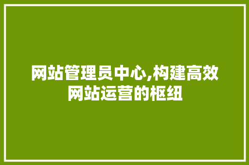 网站管理员中心,构建高效网站运营的枢纽