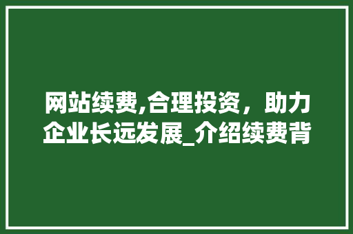 网站续费,合理投资，助力企业长远发展_介绍续费背后的价值与成本