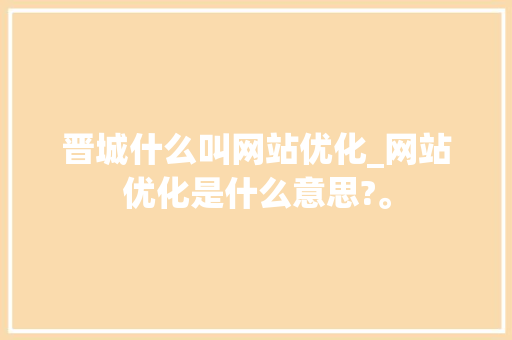 晋城什么叫网站优化_网站优化是什么意思?。 晋城什么叫网站优化_网站优化是什么意思?。 搜狗SEO