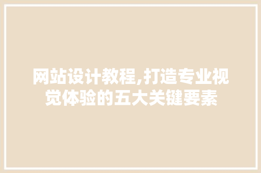 网站设计教程,打造专业视觉体验的五大关键要素