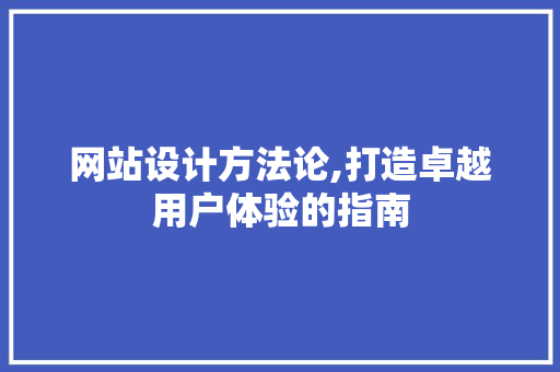 网站设计方法论,打造卓越用户体验的指南