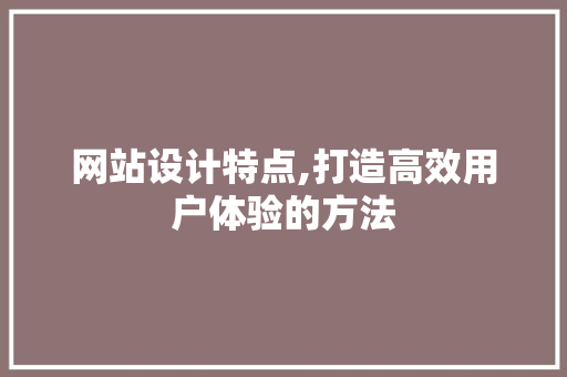 网站设计特点,打造高效用户体验的方法