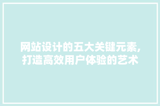 网站设计的五大关键元素,打造高效用户体验的艺术 网站设计的五大关键元素,打造高效用户体验的艺术 必应SEO