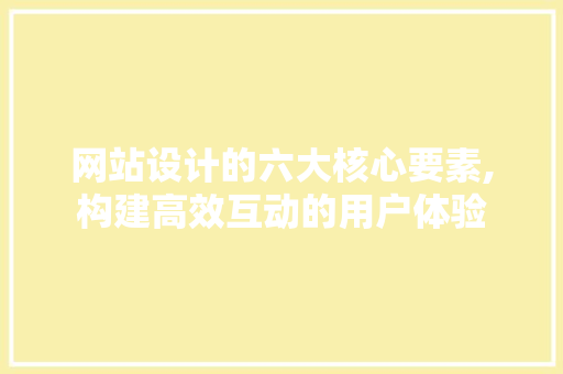 网站设计的六大核心要素,构建高效互动的用户体验