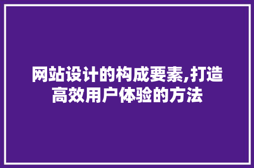 网站设计的构成要素,打造高效用户体验的方法