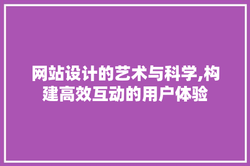 网站设计的艺术与科学,构建高效互动的用户体验