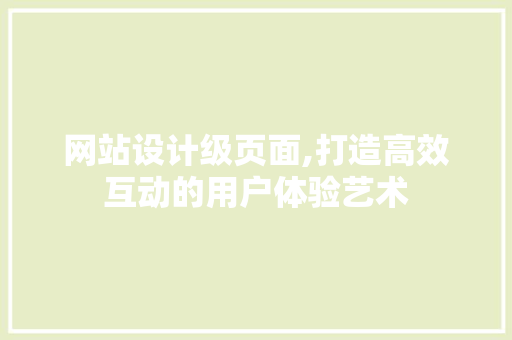网站设计级页面,打造高效互动的用户体验艺术 网站设计级页面,打造高效互动的用户体验艺术 SEO关键词