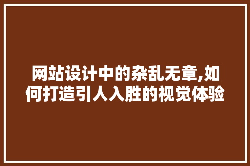 网站设计中的杂乱无章,如何打造引人入胜的视觉体验