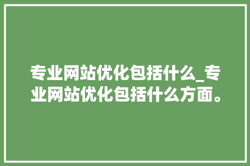专业网站优化包括什么_专业网站优化包括什么方面。 神马SEO 专业网站优化包括什么_专业网站优化包括什么方面。 专业网站优化包括什么_专业网站优化包括什么方面。 神马SEO
