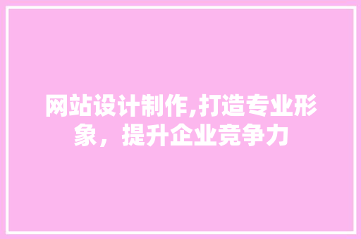 网站设计制作,打造专业形象，提升企业竞争力