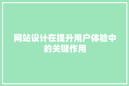 网站设计在提升用户体验中的关键作用 网站设计在提升用户体验中的关键作用 网站建设公司