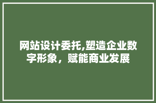 网站设计委托,塑造企业数字形象，赋能商业发展
