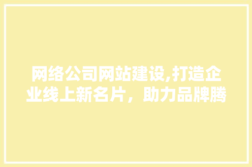 网络公司网站建设,打造企业线上新名片，助力品牌腾飞 网络公司网站建设,打造企业线上新名片，助力品牌腾飞 网站建设公司