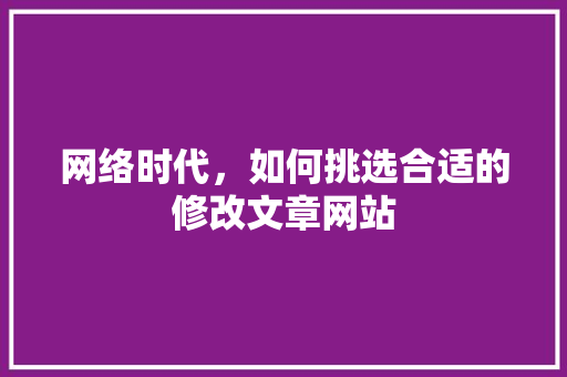 网络时代，如何挑选合适的修改文章网站