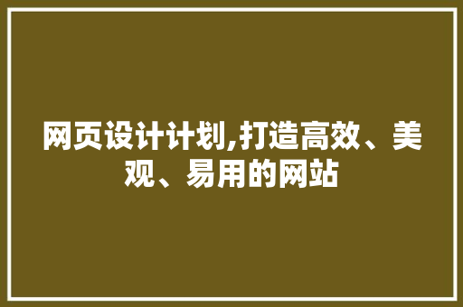 网页设计计划,打造高效、美观、易用的网站