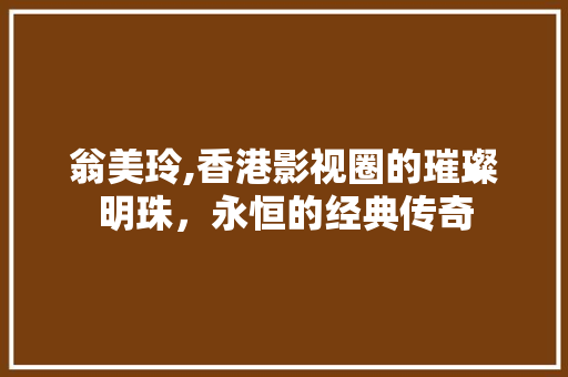 翁美玲,香港影视圈的璀璨明珠，永恒的经典传奇