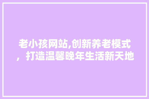 老小孩网站,创新养老模式，打造温馨晚年生活新天地 老小孩网站,创新养老模式，打造温馨晚年生活新天地 百度SEO