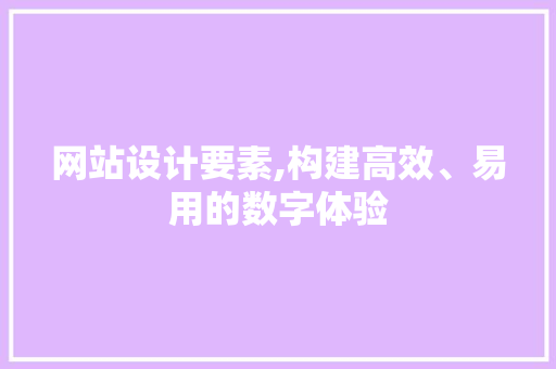 网站设计要素,构建高效、易用的数字体验