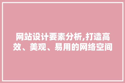 网站设计要素分析,打造高效、美观、易用的网络空间